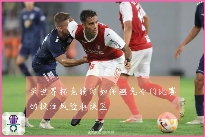 买世界杯竞猜时如何避免冷门比赛的投注风险和误区